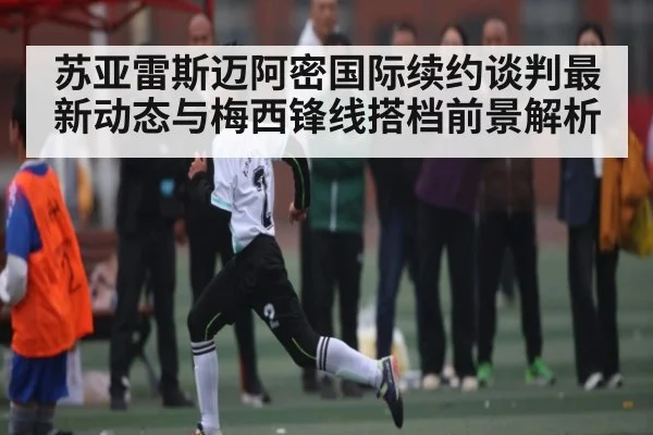 苏亚雷斯迈阿密国际续约谈判最新动态与梅西锋线搭档前景解析 | NG28